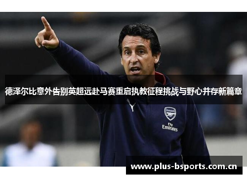 德泽尔比意外告别英超远赴马赛重启执教征程挑战与野心并存新篇章 德泽尔比意外告别英超远赴马赛重启执教征程挑战与野心并存新篇章