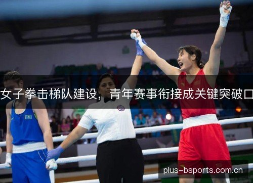 女子拳击梯队建设,青年赛事衔接成关键突破口 女子拳击梯队建设,青年赛事衔接成关键突破口