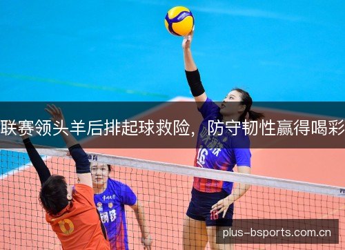 联赛领头羊后排起球救险，防守韧性赢得喝彩